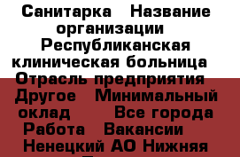 Санитарка › Название организации ­ Республиканская клиническая больница › Отрасль предприятия ­ Другое › Минимальный оклад ­ 1 - Все города Работа » Вакансии   . Ненецкий АО,Нижняя Пеша с.